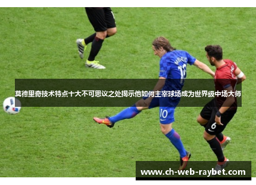 莫德里奇技术特点十大不可思议之处揭示他如何主宰球场成为世界级中场大师 莫德里奇技术特点十大不可思议之处揭示他如何主宰球场成为世界级中场大师
