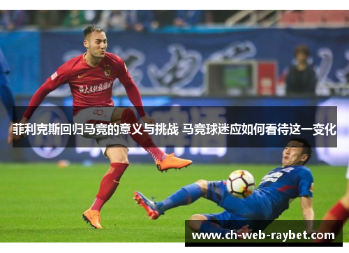 菲利克斯回归马竞的意义与挑战 马竞球迷应如何看待这一变化