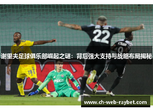 谢里夫足球俱乐部崛起之谜:背后强大支持与战略布局揭秘 谢里夫足球俱乐部崛起之谜:背后强大支持与战略布局揭秘