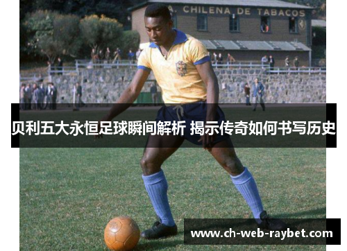 贝利五大永恒足球瞬间解析 揭示传奇如何书写历史 贝利五大永恒足球瞬间解析 揭示传奇如何书写历史