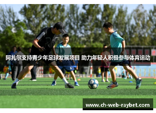 阿扎尔支持青少年足球发展项目 助力年轻人积极参与体育运动 阿扎尔支持青少年足球发展项目 助力年轻人积极参与体育运动