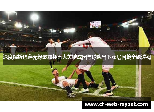 深度解析巴萨无缘欧联杯五大关键成因与球队当下深层困境全貌透视