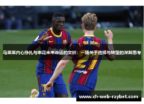马莱莱内心挣扎与申花未来命运的交织:一场关于选择与转型的深刻思考 马莱莱内心挣扎与申花未来命运的交织:一场关于选择与转型的深刻思考