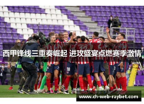 西甲锋线三重奏崛起 进攻盛宴点燃赛季激情 西甲锋线三重奏崛起 进攻盛宴点燃赛季激情