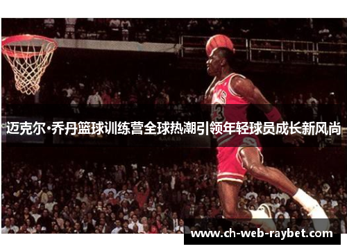 迈克尔·乔丹篮球训练营全球热潮引领年轻球员成长新风尚 迈克尔·乔丹篮球训练营全球热潮引领年轻球员成长新风尚
