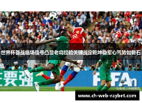 世界杯备战临场信号凸显老将经验关键战定乾坤稳军心气势如磐石