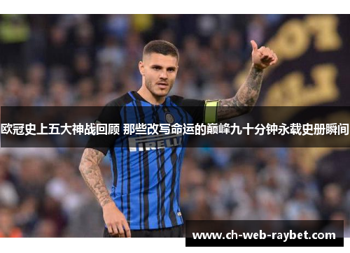 欧冠史上五大神战回顾 那些改写命运的巅峰九十分钟永载史册瞬间