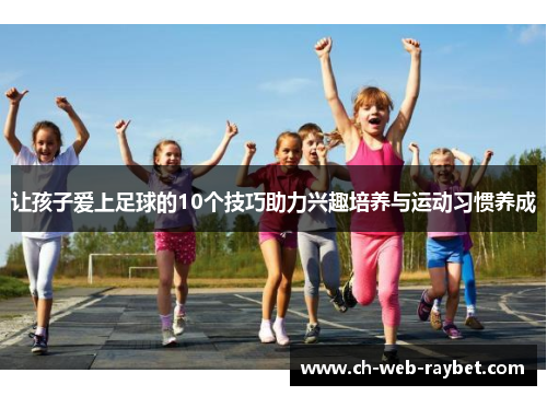 让孩子爱上足球的10个技巧助力兴趣培养与运动习惯养成