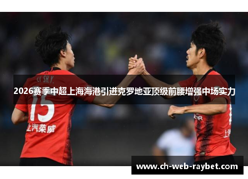 2026赛季中超上海海港引进克罗地亚顶级前腰增强中场实力 2026赛季中超上海海港引进克罗地亚顶级前腰增强中场实力